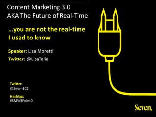 Content Marketing 3.0
AKA The Future of Real-Time
Twitter:
@SevenEC1
Hashtag:
#SMW3Point0
…you are not the real-time
I used to know
Speaker: Lisa Moretti
Twitter: @LisaTalia
 