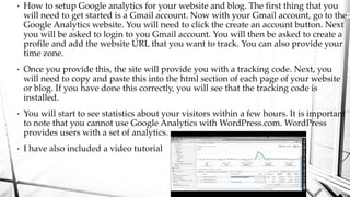 • How to setup Google analytics for your website and blog. The first thing that you
will need to get started is a Gmail ac...