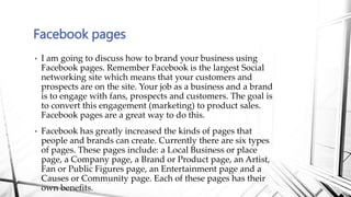 • I am going to discuss how to brand your business using
Facebook pages. Remember Facebook is the largest Social
networkin...