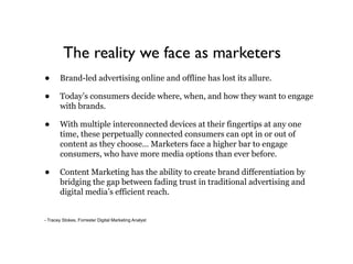 The reality we face as marketers
•      Brand-led advertising online and offline has lost its allure.

•      Today’s consumers decide where, when, and how they want to engage
       with brands.

•      With multiple interconnected devices at their fingertips at any one
       time, these perpetually connected consumers can opt in or out of
       content as they choose… Marketers face a higher bar to engage
       consumers, who have more media options than ever before.

•      Content Marketing has the ability to create brand differentiation by
       bridging the gap between fading trust in traditional advertising and
       digital media’s efficient reach.


- Tracey Stokes, Forrester Digital Marketing Analyst
 
