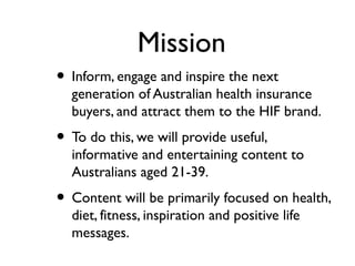 Mission
• Inform, engage and inspire the next
  generation of Australian health insurance
  buyers, and attract them to the HIF brand.
• To do this, we will provide useful,
  informative and entertaining content to
  Australians aged 21-39.
• Content will be primarily focused on health,
  diet, fitness, inspiration and positive life
  messages.
 