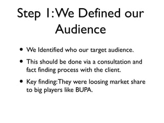 Step 1: We Defined our
        Audience
• We Identified who our target audience.
• This should be done via a consultation and
  fact finding process with the client.
• Key finding: They were loosing market share
  to big players like BUPA.
 