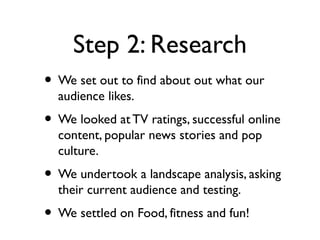 Step 2: Research
• We set out to find about out what our
  audience likes.
• We looked at TV ratings, successful online
  content, popular news stories and pop
  culture.
• We undertook a landscape analysis, asking
  their current audience and testing.
• We settled on Food, fitness and fun!
 