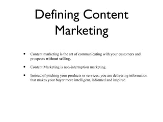 Defining Content
         Marketing
•   Content marketing is the art of communicating with your customers and
    prospects without selling.

•   Content Marketing is non-interruption marketing.

•   Instead of pitching your products or services, you are delivering information
    that makes your buyer more intelligent, informed and inspired.
 