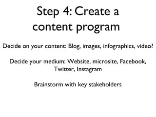 Step 4: Create a
           content program
Decide on your content: Blog, images, infographics, video?

  Decide your medium: Website, microsite, Facebook,
                 Twitter, Instagram

            Brainstorm with key stakeholders
 