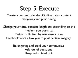 Step 5: Execute
  Create a content calendar: Outline dates, content
             categories and post timing.

Change your tone, content length etc depending on the
               medium you posts to:
        Twitter is limited by text restrictions
  Facebook wont allow you to post certain imagery

       Be engaging and build your community:
               Ask lots of questions
                Respond to feedback
 