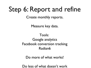 Step 6: Report and refine
      Create monthly reports.

         Measure key data.

              Tools:
          Google analytics
    Facebook conversion tracking
              Radian6

      Do more of what works!

    Do less of what doesn’t work
 