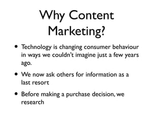 Why Content
          Marketing?
• Technology is changing consumer behaviour
  in ways we couldn’t imagine just a few years
  ago.
• We now ask others for information as a
  last resort
• Before making a purchase decision, we
  research
 