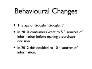 Behavioural Changes
• The age of Google: “Google It”
• In 2010, consumers went to 5.3 sources of
  information before making a purchase
  decision.
• In 2012 this doubled to 10.4 sources of
  information.
 