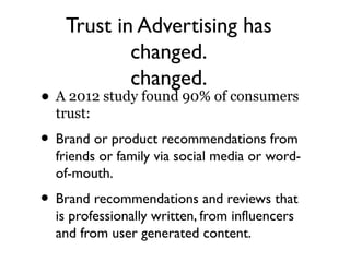 Trust in Advertising has
           changed.
           changed.
• A 2012 study found 90% of consumers
  trust:
• Brand or product recommendations from
  friends or family via social media or word-
  of-mouth.
• Brand recommendations and reviews that
  is professionally written, from influencers
  and from user generated content.
 