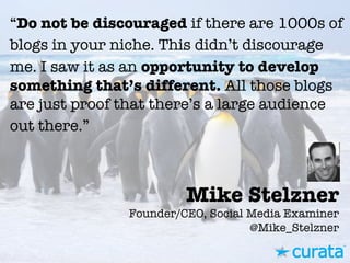 Mike Stelzner"
Founder/CEO, Social Media Examiner"
@Mike_Stelzner
“Do not be discouraged if there are 1000s of
blogs in your niche. This didn’t discourage
me. I saw it as an opportunity to develop
something that’s different. All those blogs
are just proof that there’s a large audience
out there.”
 