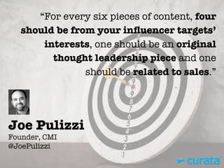 Joe Pulizzi"
Founder, CMI"
@JoePulizzi
“For every six pieces of content, four
should be from your inﬂuencer targets’
interests, one should be an original
thought leadership piece and one
should be related to sales.”
 