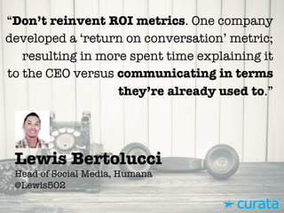 Lewis Bertolucci"
Head of Social Media, Humana"
@Lewis502
“Don’t reinvent ROI metrics. One company
developed a ‘return on conversation’ metric;
resulting in more spent time explaining it
to the CEO versus communicating in terms
they’re already used to.”
 
