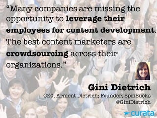 Gini Dietrich"
CEO, Arment Dietrich; Founder, SpinSucks"
@GiniDietrich
“Many companies are missing the
opportunity to leverage their
employees for content development.
The best content marketers are
crowdsourcing across their
organizations.”
 