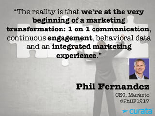 Phil Fernandez"
CEO, Marketo"
@PhilF1217
“The reality is that we’re at the very
beginning of a marketing
transformation: 1 on 1 communication,
continuous engagement, behavioral data
and an integrated marketing
experience.”
 
