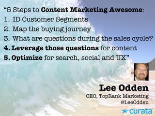 Lee Odden"
CEO, TopRank Marketing"
@LeeOdden
“5 Steps to Content Marketing Awesome:
1.  ID Customer Segments
2.  Map the buying journey
3.  What are questions during the sales cycle?
4. Leverage those questions for content
5. Optimize for search, social and UX”
 