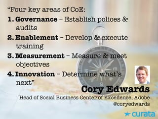 Cory Edwards"
Head of Social Business Center of Excellence, Adobe"
@coryedwards
“Four key areas of CoE:
1.  Governance – Establish polices &
audits
2. Enablement – Develop & execute
training
3. Measurement – Measure & meet
objectives
4. Innovation – Determine what’s
next”
 
