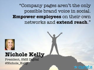 Nichole Kelly"
President, SME Digital"
@Nichole_Kelly
“Company pages aren’t the only
possible brand voice in social.
Empower employees on their own
networks and extend reach.”
 