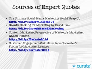 Sources of Expert Quotes
•  The Ultimate Social Media Marketing World Wrap-Up
http://bit.ly/SMMW14WrapUp
•  Growth Hacking for Marketing by David Skok
http://bit.ly/GrowthHack4Marketing 
•  Content Marketing Perspective of Marketo’s Marketing
Nation Summit
http://bit.ly/Marketo2014 
•  Customer Engagement Guidelines from Forrester’s
Forum for Marketing Leaders
http://bit.ly/Forrester2014 	
  
 