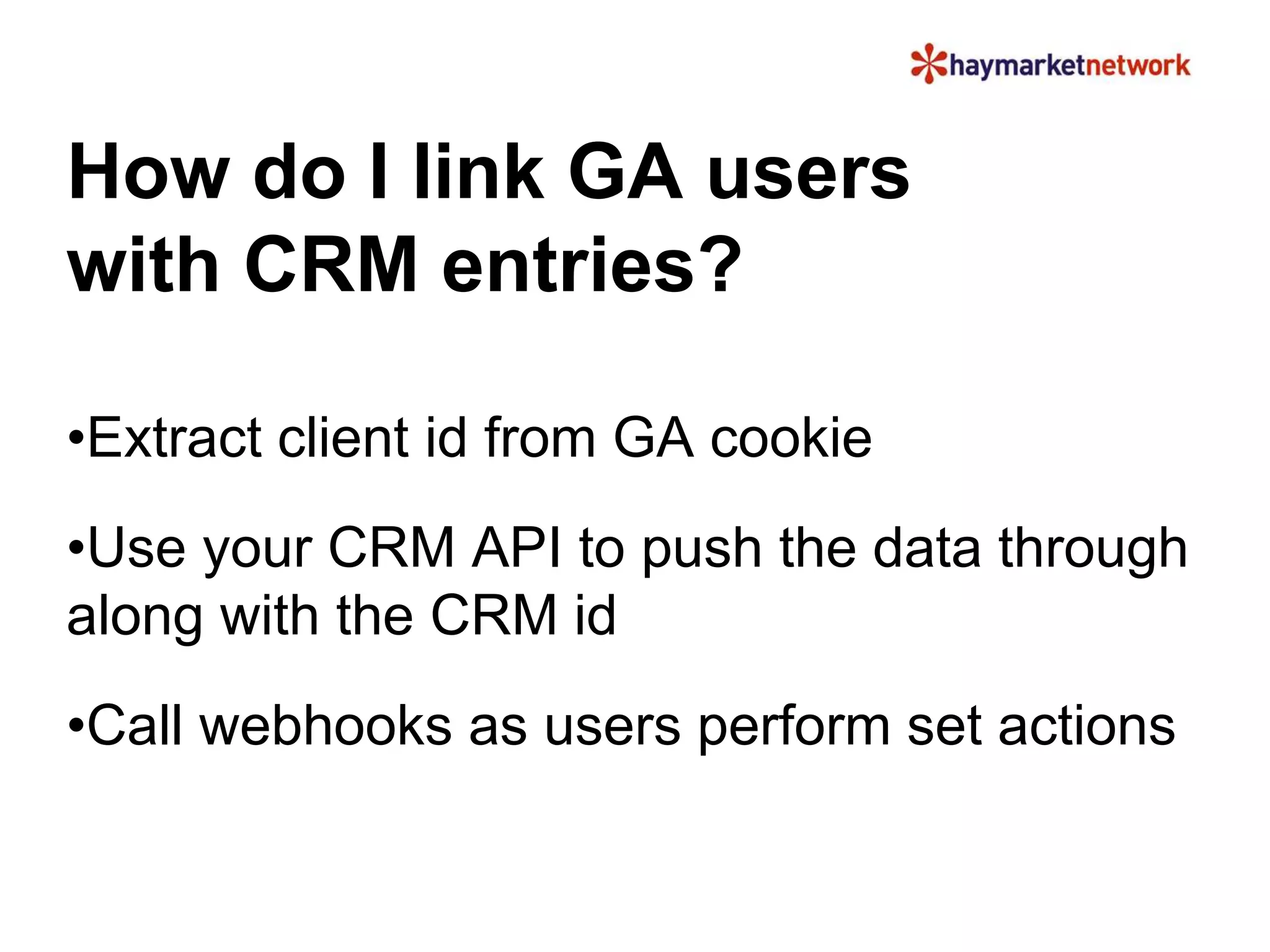 How do I link GA users 
with CRM entries? 
•Extract client id from GA cookie 
•Use your CRM API to push the data through 
along with the CRM id 
•Call webhooks as users perform set actions 
 