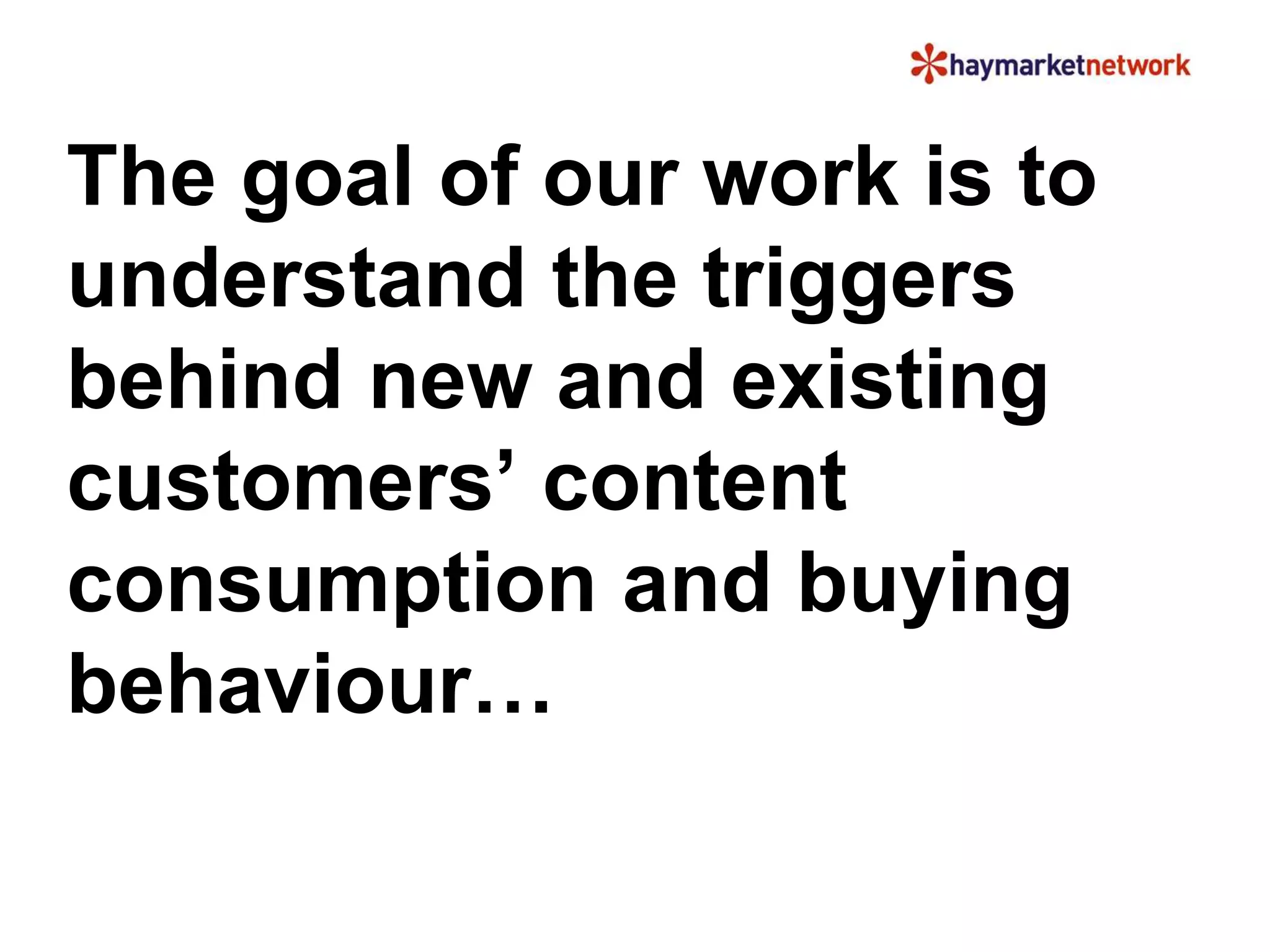 The goal of our work is to 
understand the triggers 
behind new and existing 
customers’ content 
consumption and buying 
behaviour… 
 
