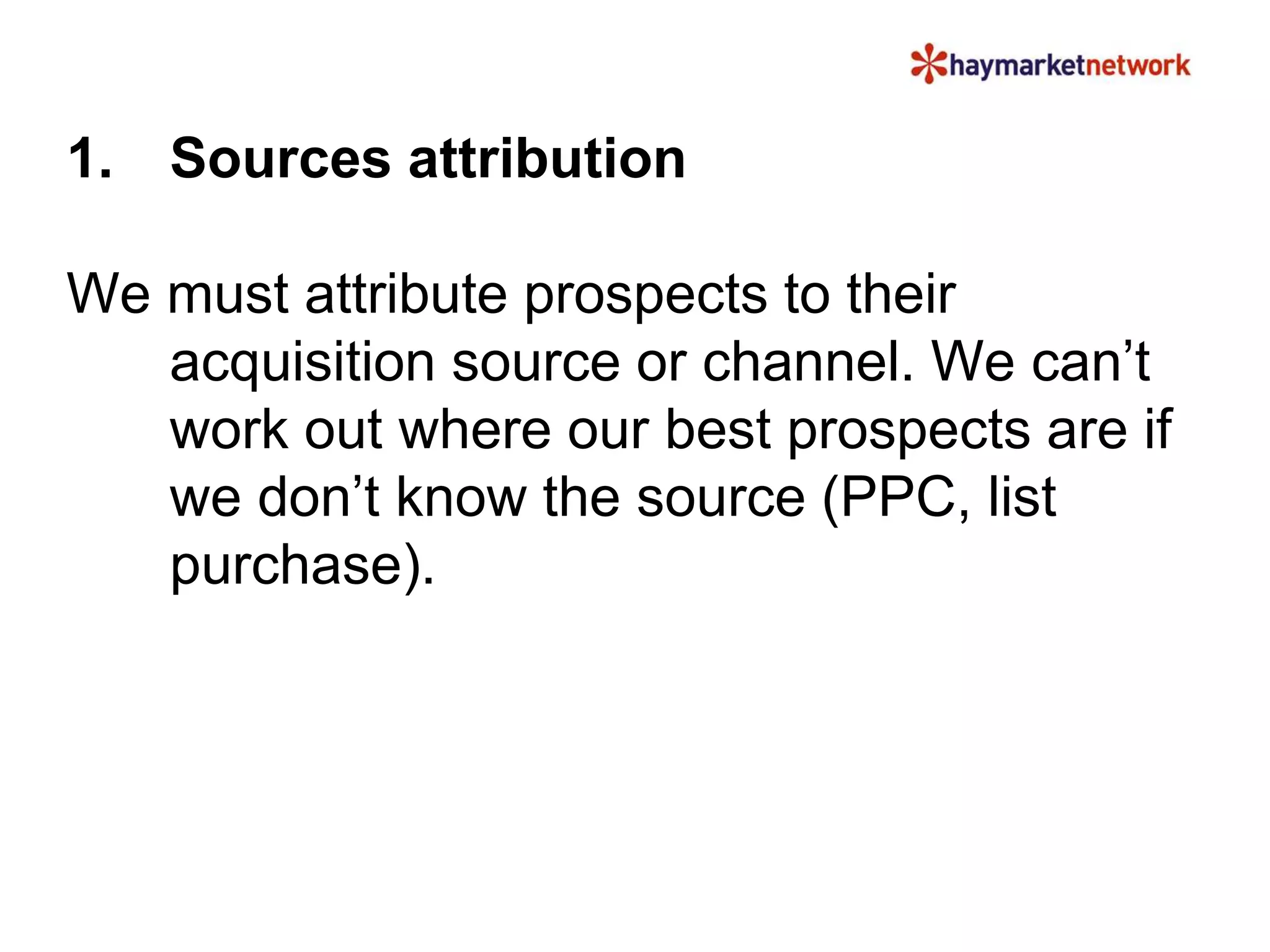 1. Sources attribution 
We must attribute prospects to their 
acquisition source or channel. We can’t 
work out where our best prospects are if 
we don’t know the source (PPC, list 
purchase). 
 