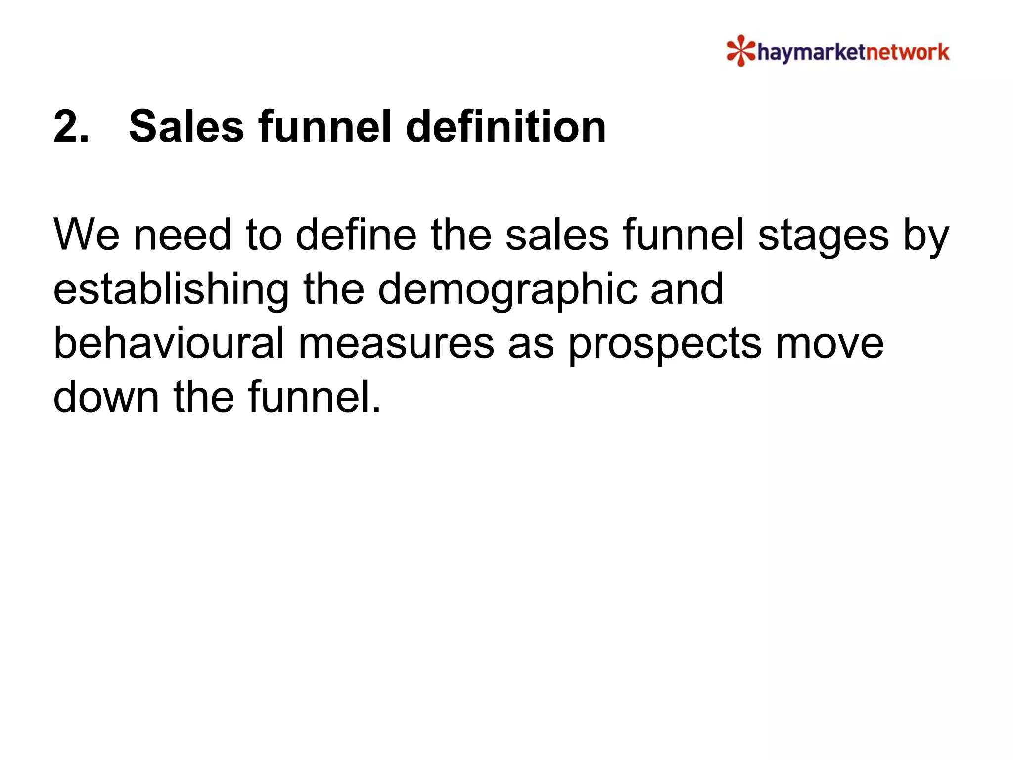 2. Sales funnel definition 
We need to define the sales funnel stages by 
establishing the demographic and 
behavioural measures as prospects move 
down the funnel. 
 