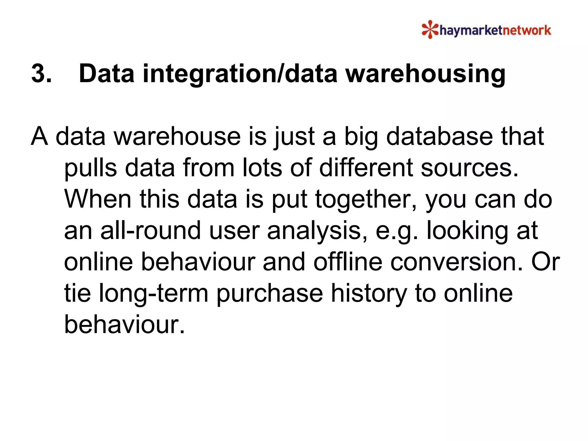 3. Data integration/data warehousing 
A data warehouse is just a big database that 
pulls data from lots of different sources. 
When this data is put together, you can do 
an all-round user analysis, e.g. looking at 
online behaviour and offline conversion. Or 
tie long-term purchase history to online 
behaviour. 
 