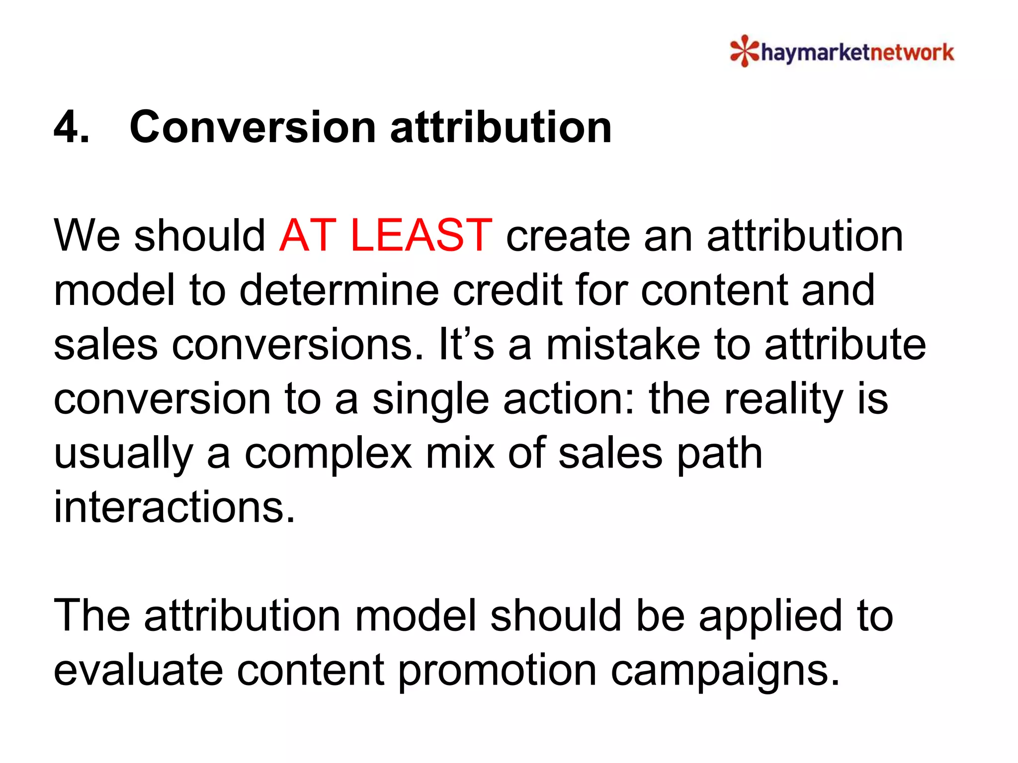 4. Conversion attribution 
We should AT LEAST create an attribution 
model to determine credit for content and 
sales conversions. It’s a mistake to attribute 
conversion to a single action: the reality is 
usually a complex mix of sales path 
interactions. 
The attribution model should be applied to 
evaluate content promotion campaigns. 
 