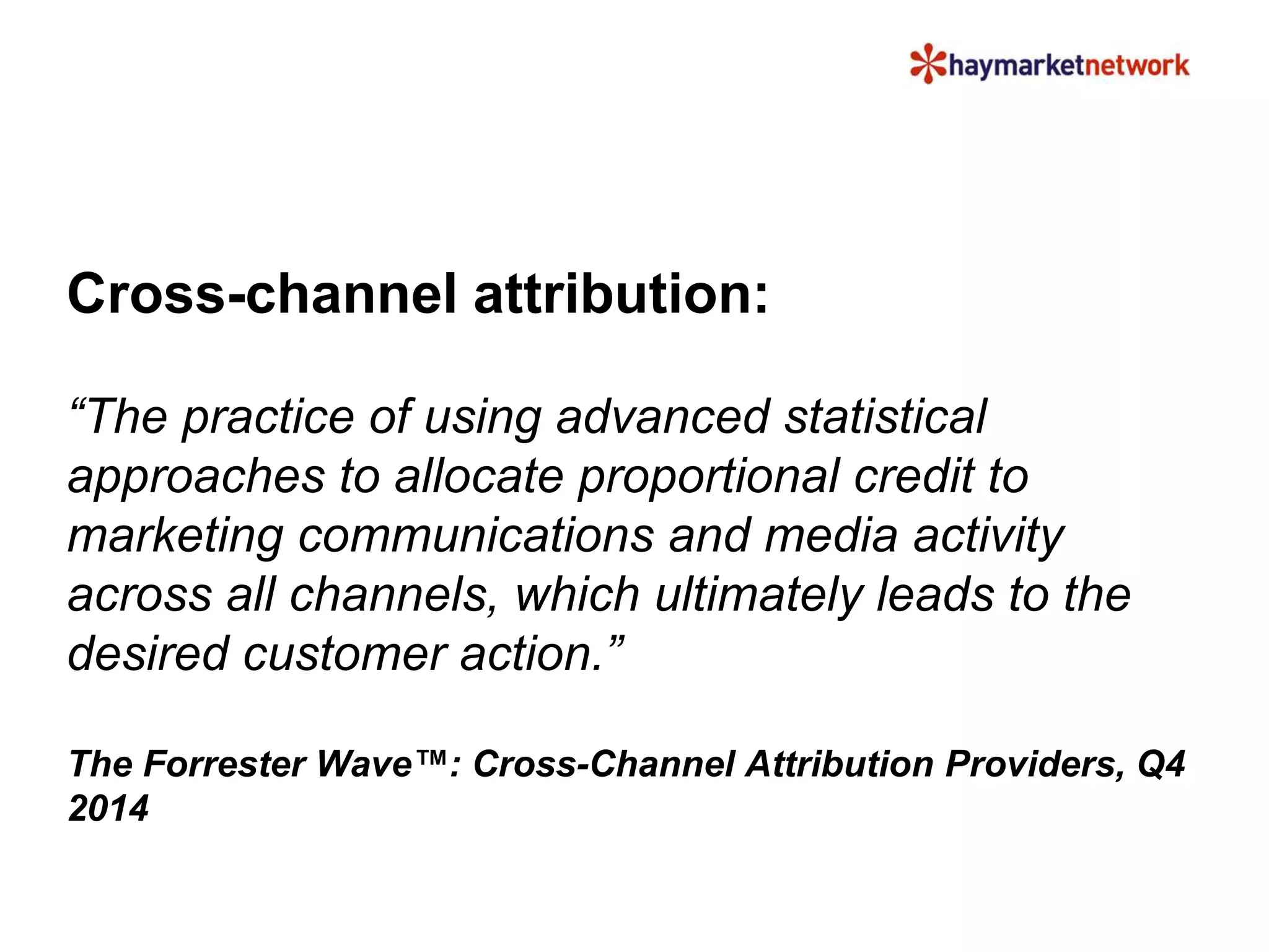 Cross-channel attribution: 
“The practice of using advanced statistical 
approaches to allocate proportional credit to 
marketing communications and media activity 
across all channels, which ultimately leads to the 
desired customer action.” 
The Forrester Wave™: Cross-Channel Attribution Providers, Q4 
2014 
 