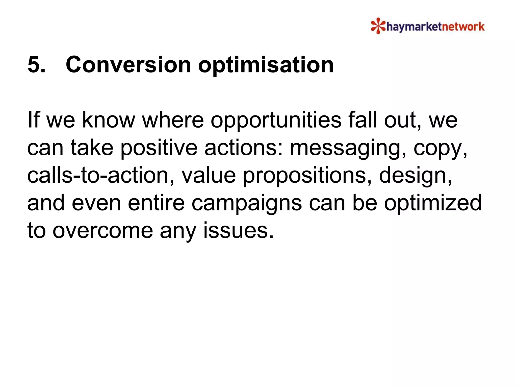 5. Conversion optimisation 
If we know where opportunities fall out, we 
can take positive actions: messaging, copy, 
calls-to-action, value propositions, design, 
and even entire campaigns can be optimized 
to overcome any issues. 
 