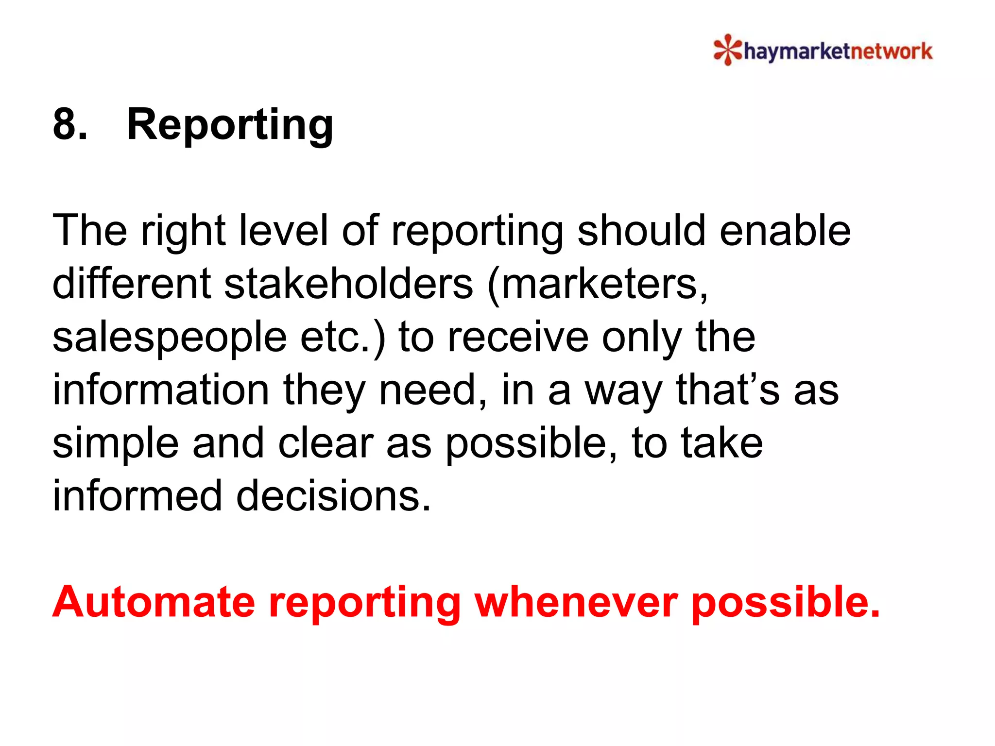 8. Reporting 
The right level of reporting should enable 
different stakeholders (marketers, 
salespeople etc.) to receive only the 
information they need, in a way that’s as 
simple and clear as possible, to take 
informed decisions. 
Automate reporting whenever possible. 
 