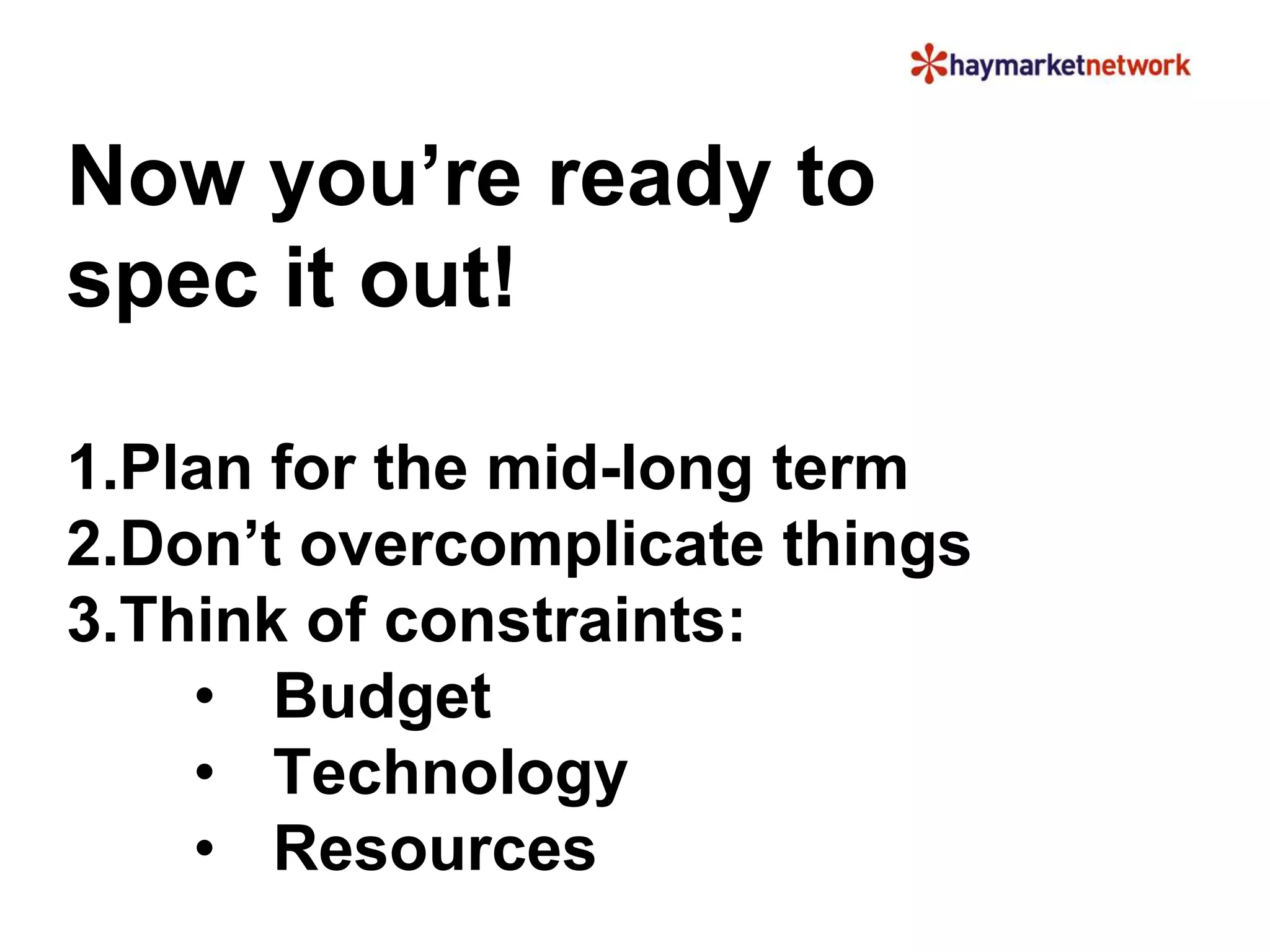 Now you’re ready to 
spec it out! 
1.Plan for the mid-long term 
2.Don’t overcomplicate things 
3.Think of constraints: 
• Budget 
• Technology 
• Resources 
 