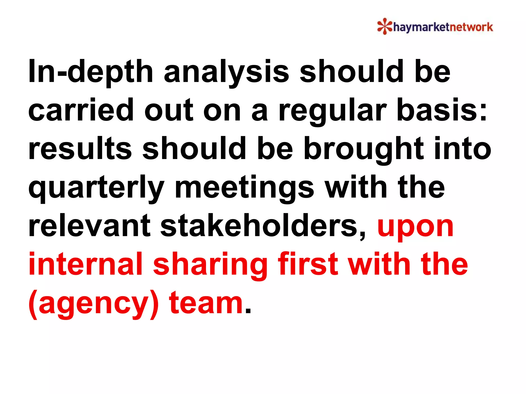 In-depth analysis should be 
carried out on a regular basis: 
results should be brought into 
quarterly meetings with the 
relevant stakeholders, upon 
internal sharing first with the 
(agency) team. 
 