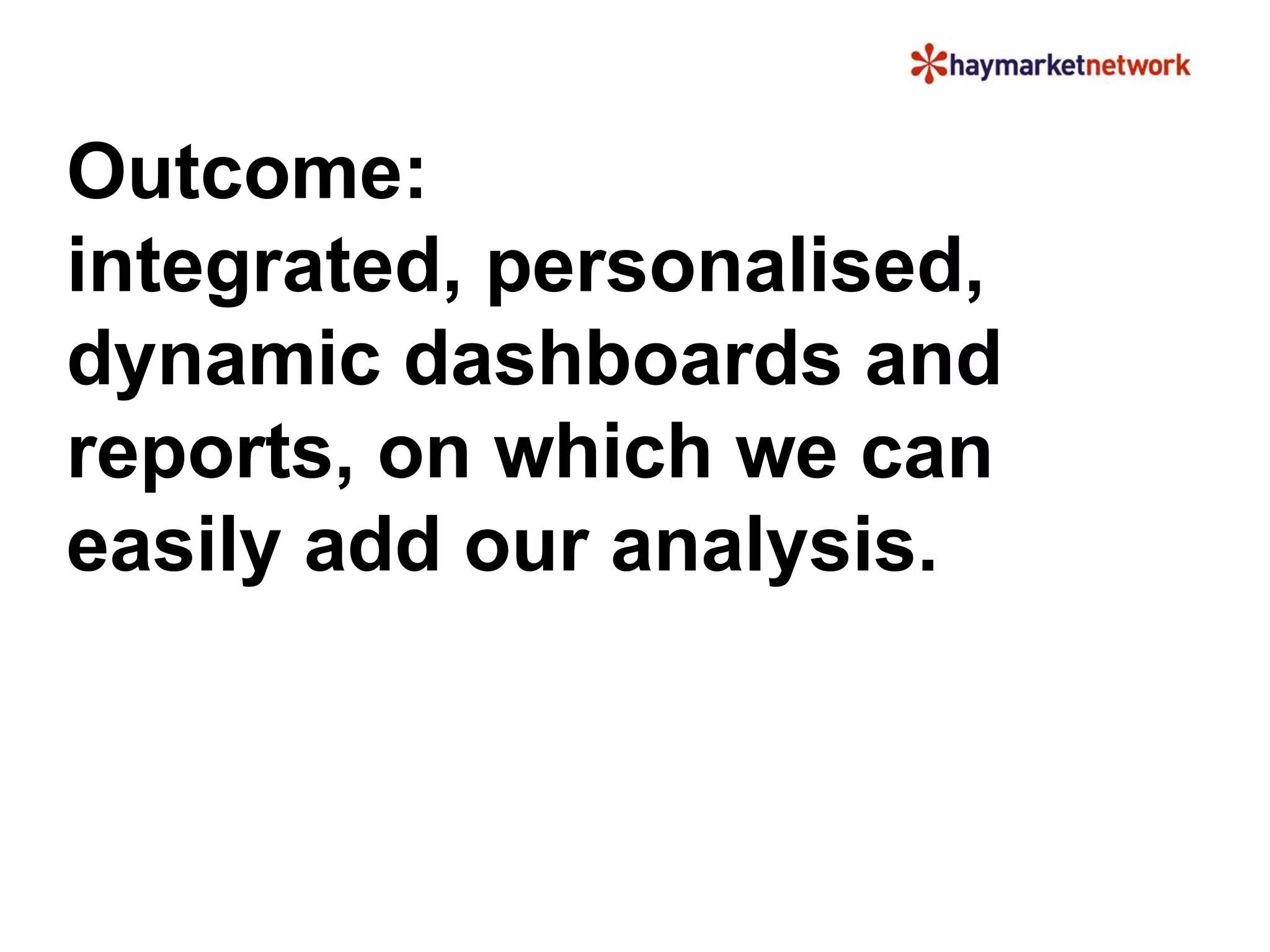 Outcome: 
integrated, personalised, 
dynamic dashboards and 
reports, on which we can 
easily add our analysis. 
 