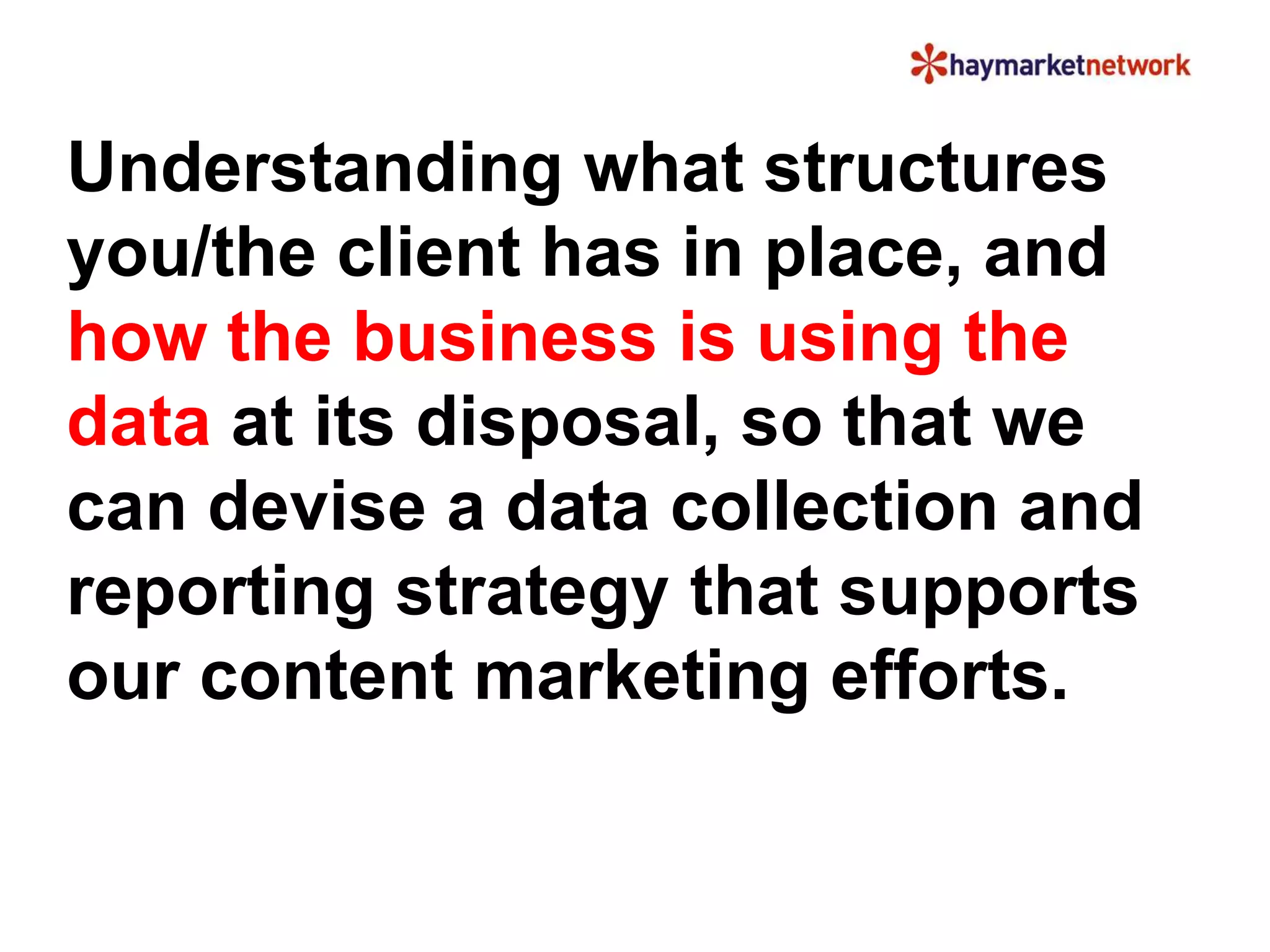 Understanding what structures
you/the client has in place, and
how the business is using the
data at its disposal, so that we
can devise a data collection and
reporting strategy that supports
our content marketing efforts.
 