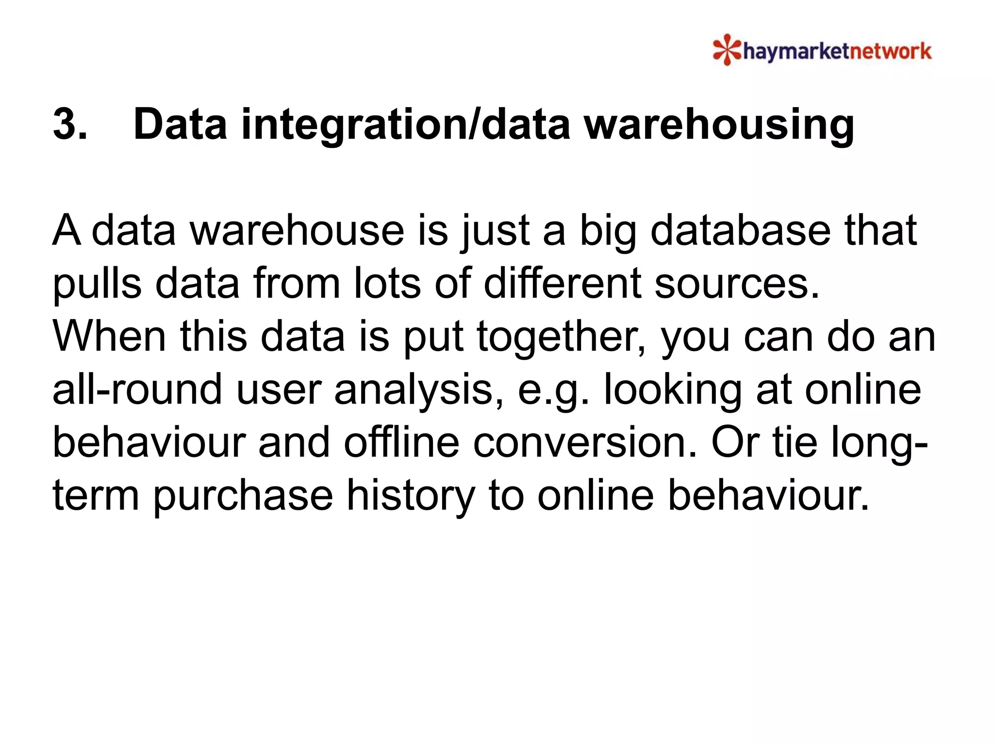 3. Data integration/data warehousing
A data warehouse is just a big database that
pulls data from lots of different sources.
When this data is put together, you can do an
all-round user analysis, e.g. looking at online
behaviour and offline conversion. Or tie long-
term purchase history to online behaviour.
 