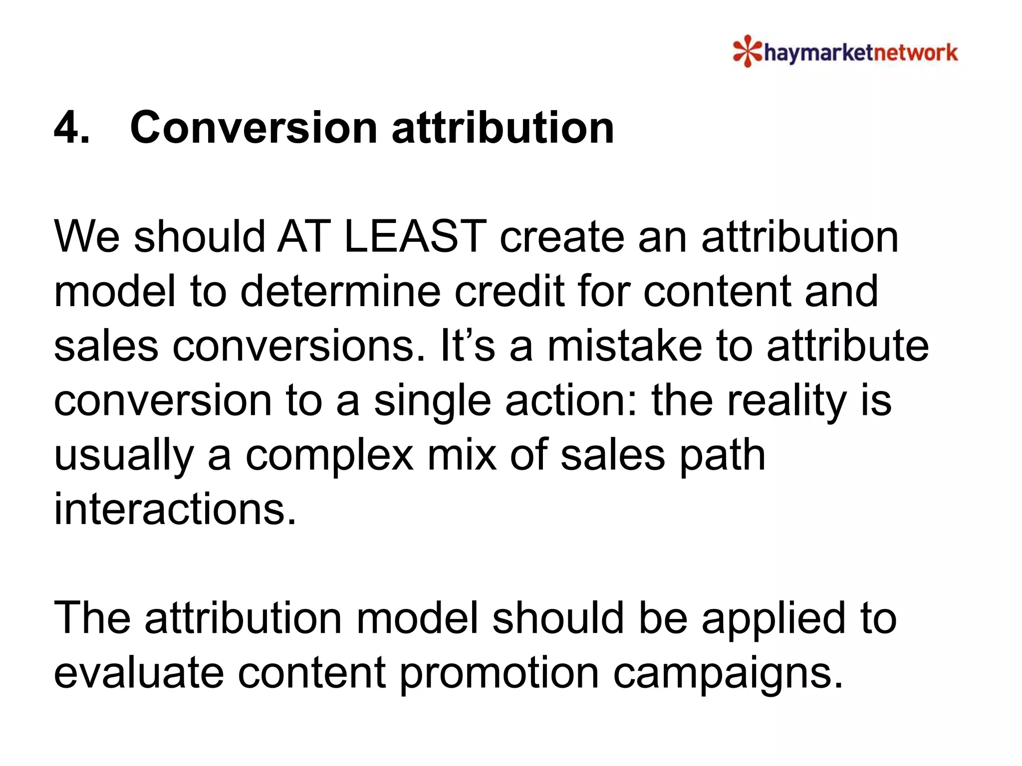 4. Conversion attribution
We should AT LEAST create an attribution
model to determine credit for content and
sales conversions. It’s a mistake to attribute
conversion to a single action: the reality is
usually a complex mix of sales path
interactions.
The attribution model should be applied to
evaluate content promotion campaigns.
 