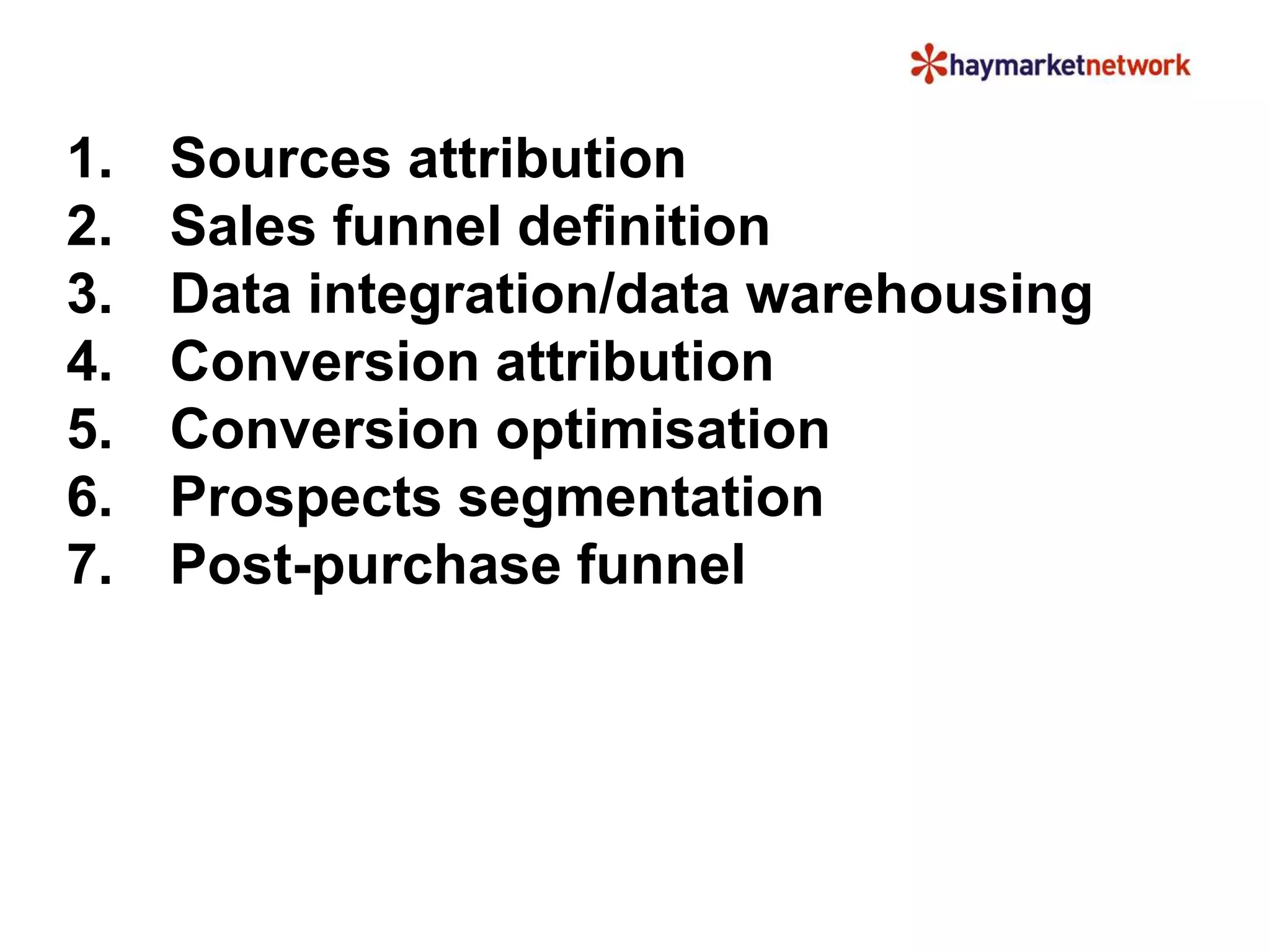 1. Sources attribution
2. Sales funnel definition
3. Data integration/data warehousing
4. Conversion attribution
5. Conversion optimisation
6. Prospects segmentation
7. Post-purchase funnel
 