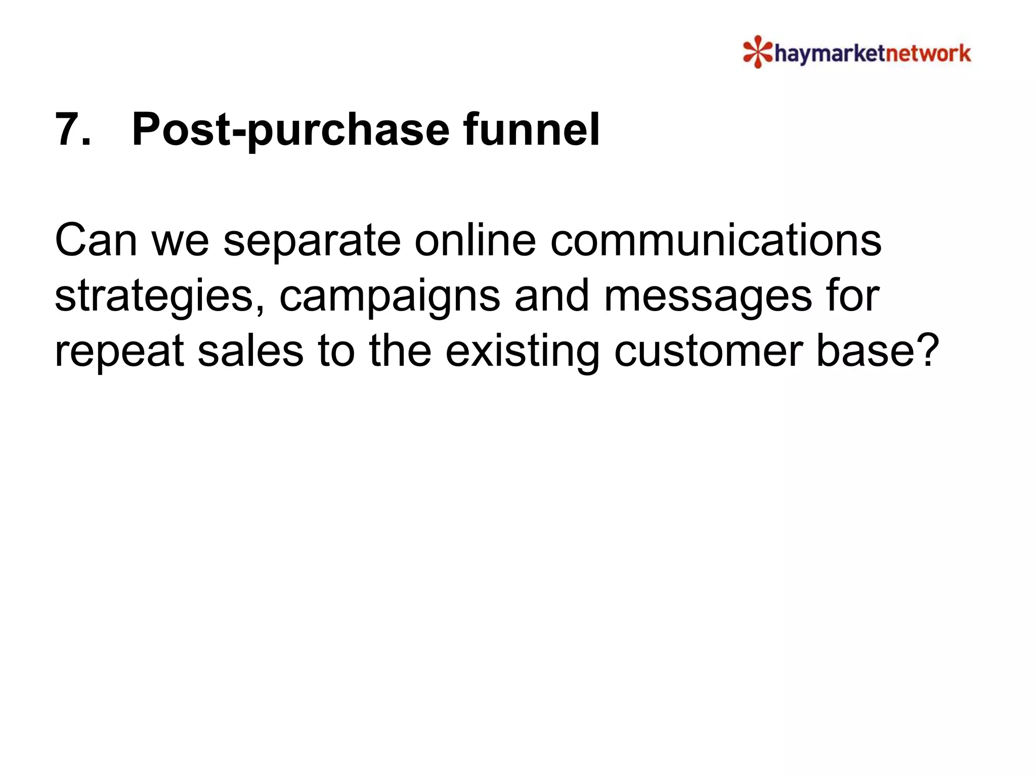 7. Post-purchase funnel
Can we separate online communications
strategies, campaigns and messages for
repeat sales to the existing customer base?
 