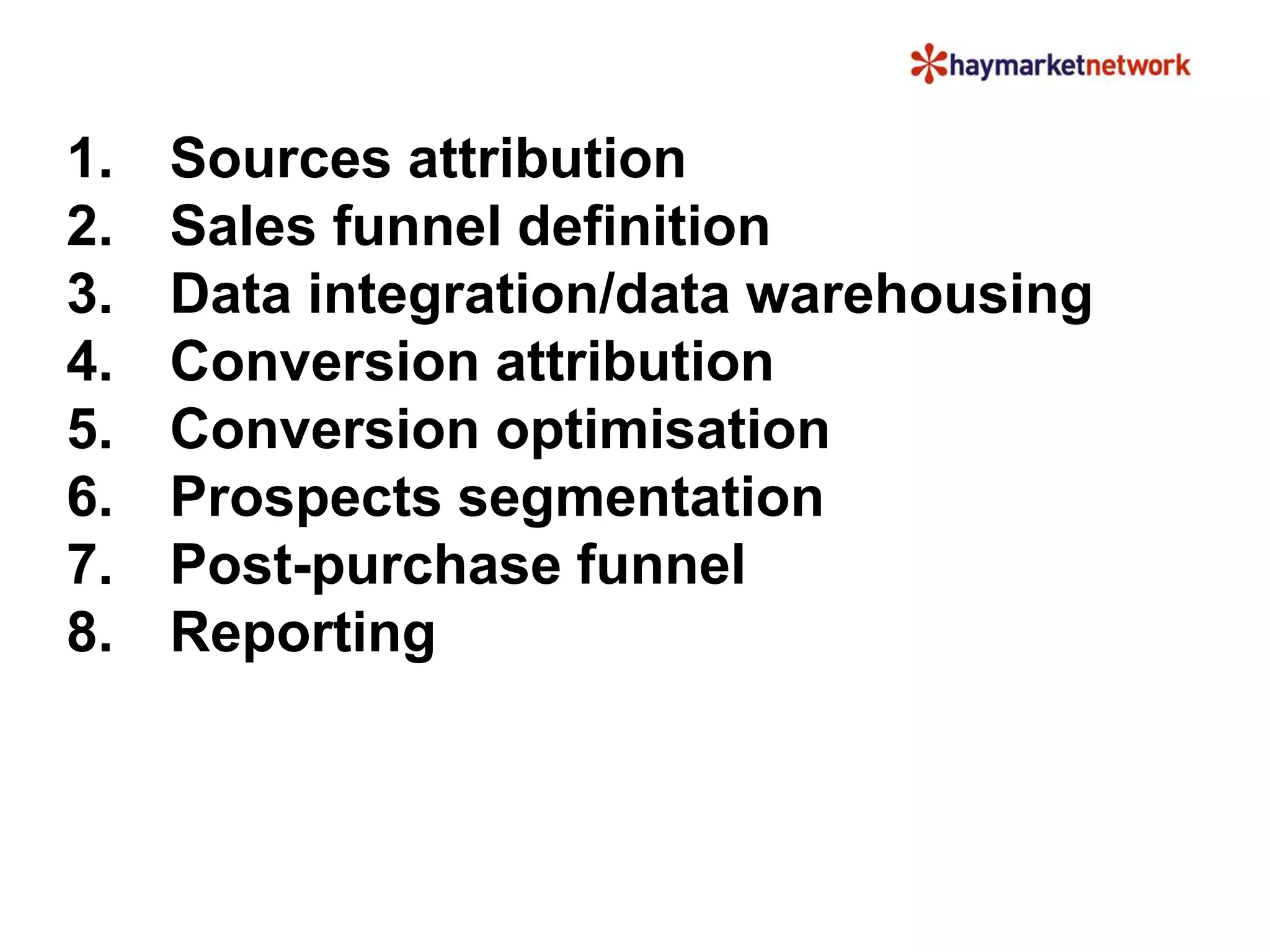 1. Sources attribution
2. Sales funnel definition
3. Data integration/data warehousing
4. Conversion attribution
5. Conversion optimisation
6. Prospects segmentation
7. Post-purchase funnel
8. Reporting
 