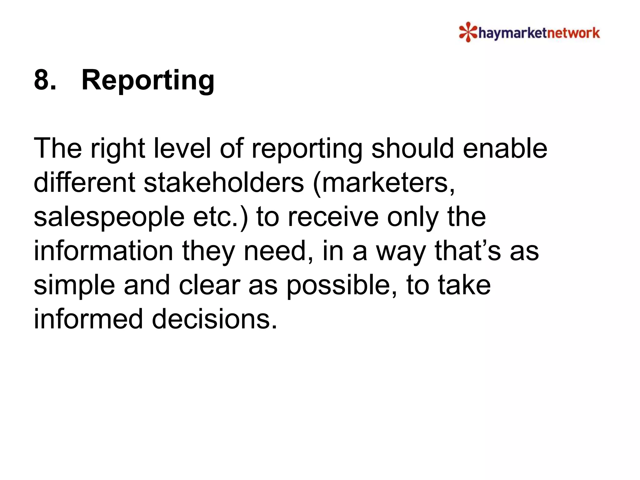 8. Reporting
The right level of reporting should enable
different stakeholders (marketers,
salespeople etc.) to receive only the
information they need, in a way that’s as
simple and clear as possible, to take
informed decisions.
 