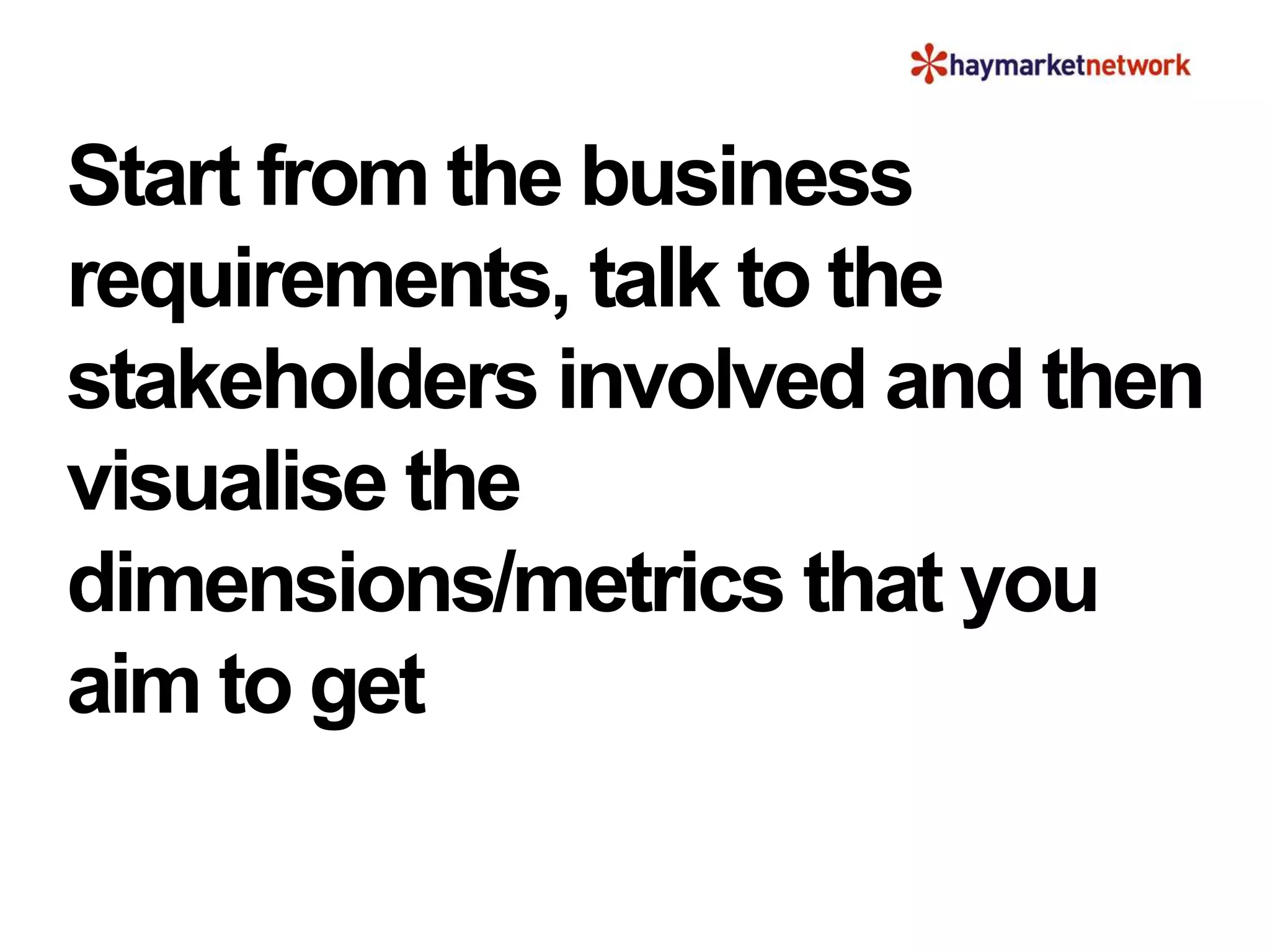 Start from the business
requirements, talk to the
stakeholders involved and then
visualise the
dimensions/metrics that you
aim to get
 