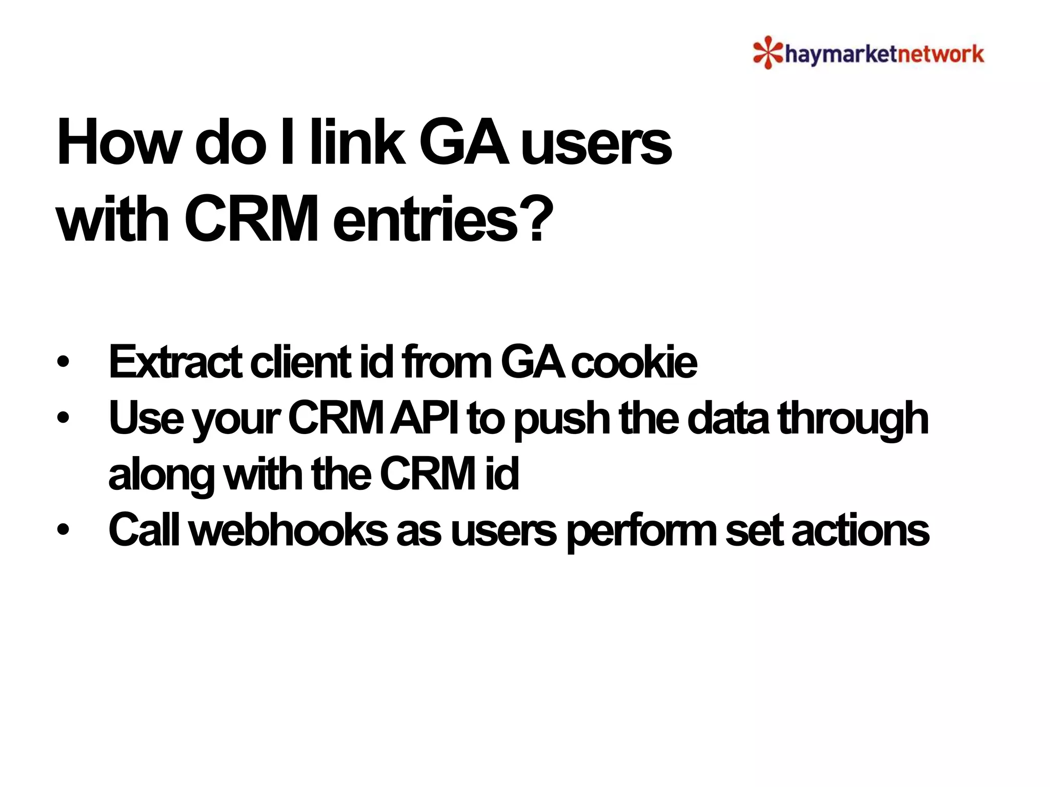 How do I link GAusers
with CRM entries?
• ExtractclientidfromGAcookie
• UseyourCRMAPItopushthedatathrough
alongwiththeCRMid
• Callwebhooksasusersperformsetactions
 