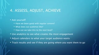 4. ASSESS, ADJUST, ACHIEVE
• Ask yourself:
• Have we been good with regular content?
• What does our audience like?
• How can we take this to the next level?
• Use analytics to see what creates the most engagement
• Adjust calendars to what your target audience wants
• Track results and see if they are going where you want them to go
 