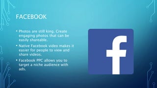 FACEBOOK
• Photos are still king. Create
engaging photos that can be
easily shareable.
• Native Facebook video makes it
easier for people to view and
share videos.
• Facebook PPC allows you to
target a niche audience with
ads.
 