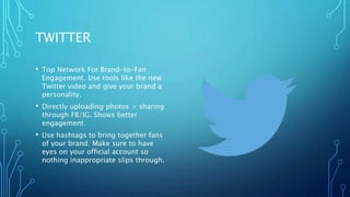 TWITTER
• Top Network For Brand-to-Fan
Engagement. Use tools like the new
Twitter video and give your brand a
personality.
• Directly uploading photos > sharing
through FB/IG. Shows better
engagement.
• Use hashtags to bring together fans
of your brand. Make sure to have
eyes on your official account so
nothing inappropriate slips through.
 