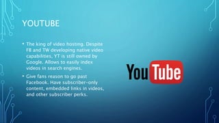YOUTUBE
• The king of video hosting. Despite
FB and TW developing native video
capabilities, YT is still owned by
Google. Allows to easily index
videos in search engines.
• Give fans reason to go past
Facebook. Have subscriber-only
content, embedded links in videos,
and other subscriber perks.
 
