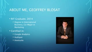 ABOUT ME, GEOFFREY BLOSAT
• RIT Graduate, 2014
• Degree in International
Business, Co-Major in
Marketing
• Certified in:
• Google Analytics
• HubSpot
• Hootsuite
 