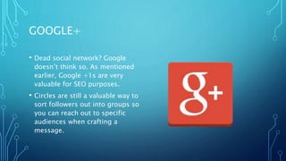 GOOGLE+
• Dead social network? Google
doesn’t think so. As mentioned
earlier, Google +1s are very
valuable for SEO purposes.
• Circles are still a valuable way to
sort followers out into groups so
you can reach out to specific
audiences when crafting a
message.
 